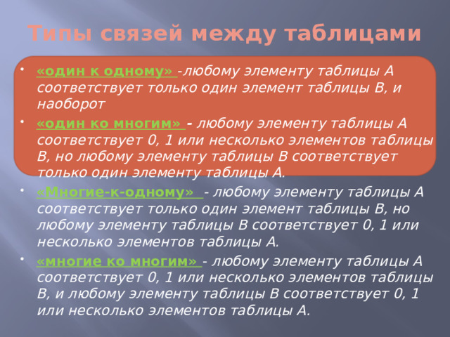 Типы связей между таблицами «один к одному» - любому элементу таблицы А соответствует только один элемент таблицы В, и наоборот «один ко многим» - любому элементу таблицы А соответствует 0, 1 или несколько элементов таблицы В, но любому элементу таблицы В соответствует только один элементу таблицы А. «Многие-к-одному» - любому элементу таблицы А соответствует только один элемент таблицы В, но любому элементу таблицы В соответствует 0, 1 или несколько элементов таблицы А. «многие ко многим» - любому элементу таблицы А соответствует 0, 1 или несколько элементов таблицы В, и любому элементу таблицы В соответствует 0, 1 или несколько элементов таблицы А. 
