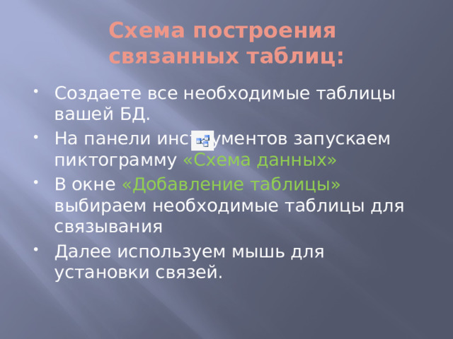Схема построения  связанных таблиц: Создаете все необходимые таблицы вашей БД. На панели инструментов запускаем пиктограмму «Схема данных» В окне «Добавление таблицы» выбираем необходимые таблицы для связывания Далее используем мышь для установки связей. 