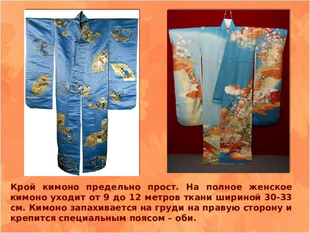 Крой кимоно предельно прост. На полное женское кимоно уходит от 9 до 12 метров ткани шириной 30-33 см. Кимоно запахивается на груди на правую сторону и крепится специальным поясом – оби. 