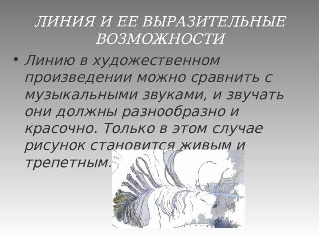 ЛИНИЯ И ЕЕ ВЫРАЗИТЕЛЬНЫЕ ВОЗМОЖНОСТИ Линию в художественном произведении можно сравнить с музыкальными звуками, и звучать они должны разнообразно и красочно. Только в этом случае рисунок становится живым и трепетным.   