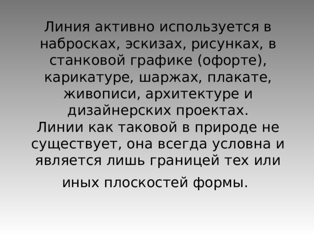 Линия активно используется в набросках, эскизах, рисунках, в станковой графике (офорте), карикатуре, шаржах, плакате, живописи, архитектуре и дизайнерских проектах.  Линии как таковой в природе не существует, она всегда условна и является лишь границей тех или иных плоскостей формы.  