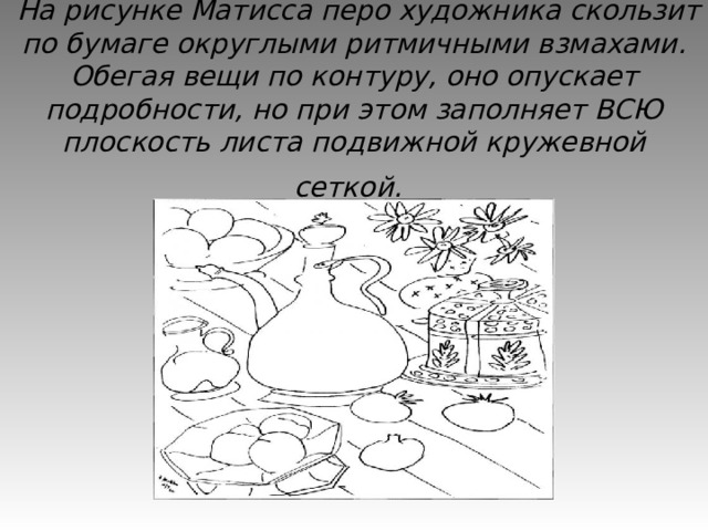  На рисунке Матисса перо художника скользит по бумаге округлыми ритмичными взмахами. Обегая вещи по контуру, оно опускает подробности, но при этом заполняет ВСЮ плоскость листа подвижной кружевной сеткой.  