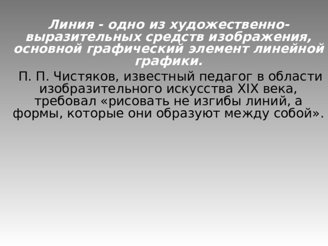 Линия - одно из художественно-выразительных средств изображения, основной графический элемент линейной графики.  П. П. Чистяков, известный педагог в области изобразительного искусства XIX века, требовал «рисовать не изгибы линий, а формы, которые они образуют между собой». 