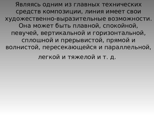 Являясь одним из главных технических средств композиции, линия имеет свои художественно-выразительные возможности. Она может быть плавной, спокойной, певучей, вертикальной и горизонтальной, сплошной и прерывистой, прямой и волнистой, пересекающейся и параллельной, легкой и тяжелой и т. д.  