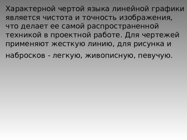 Характерной чертой языка линейной графики является чистота и точность изображения, что делает ее самой распространенной техникой в проектной работе. Для чертежей применяют жесткую линию, для рисунка и набросков - легкую, живописную, певучую.  