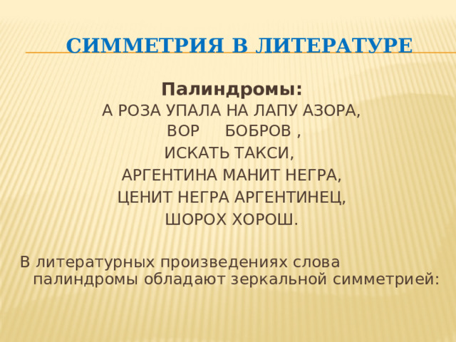 Симметрия в литературе Палиндромы: А РОЗА УПАЛА НА ЛАПУ АЗОРА,  ВОР БОБРОВ , ИСКАТЬ ТАКСИ, АРГЕНТИНА МАНИТ НЕГРА, ЦЕНИТ НЕГРА АРГЕНТИНЕЦ,  ШОРОХ ХОРОШ. В литературных произведениях слова палиндромы обладают зеркальной симметрией: 