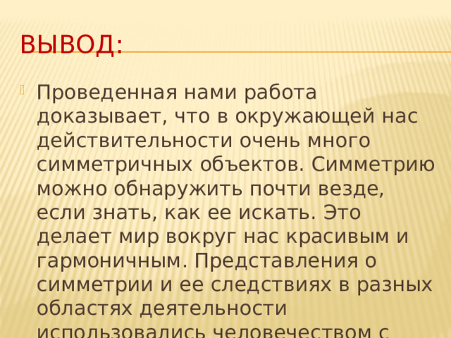Вывод: Проведенная нами работа доказывает, что в окружающей нас действительности очень много симметричных объектов. Симметрию можно обнаружить почти везде, если знать, как ее искать. Это делает мир вокруг нас красивым и гармоничным. Представления о симметрии и ее следствиях в разных областях деятельности использовались человечеством с древнейших времен.  