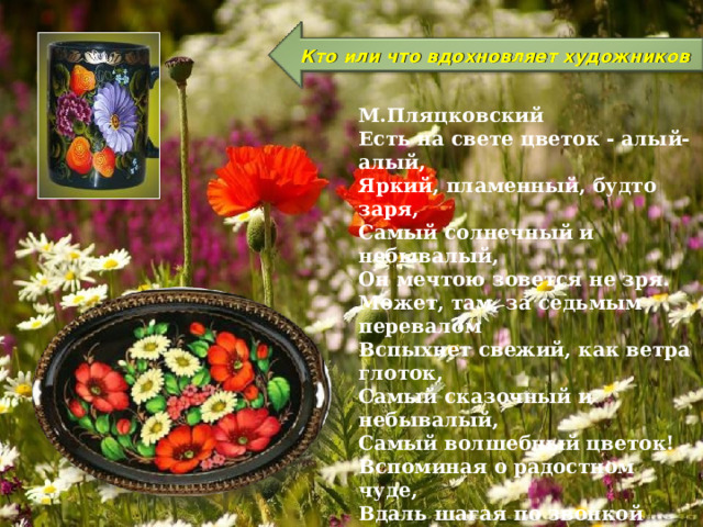 Кто или что вдохновляет художников М.Пляцковский Есть на свете цветок - алый-алый, Яркий, пламенный, будто заря, Самый солнечный и небывалый, Он мечтою зовется не зря. Может, там, за седьмым перевалом Вспыхнет свежий, как ветра глоток, Самый сказочный и небывалый, Самый волшебный цветок! Вспоминая о радостном чуде, Вдаль шагая по звонкой росе, Тот цветок ищут многие люди, Но, конечно, находят не все. Может, там, за седьмым перевалом Вспыхнет свежий, как ветра глоток, Самый сказочный и небывалый, Самый волшебный цветок!  