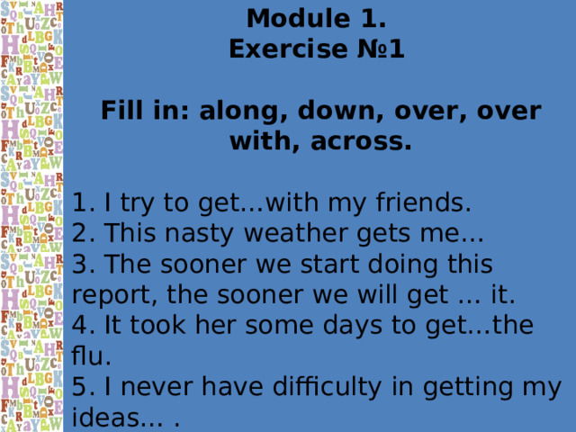Module 1. Exercise №1  Fill in: along, down, over, over with, across. 1. I try to get…with my friends. 2. This nasty weather gets me… 3. The sooner we start doing this report, the sooner we will get … it. 4. It took her some days to get…the flu. 5. I never have difficulty in getting my ideas… . 