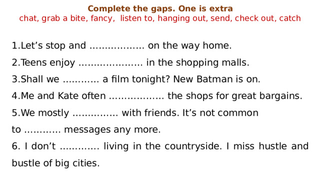Complete the gaps. One is extra chat, grab a bite, fancy, listen to, hanging out, send, check out, catch Let’s stop and ……………… on the way home. Teens enjoy ………………… in the shopping malls. Shall we ………… a film tonight? New Batman is on. Me and Kate often ……………… the shops for great bargains. We mostly …………… with friends. It’s not common to ………… messages any more. 6. I don’t …………. living in the countryside. I miss hustle and bustle of big cities. 