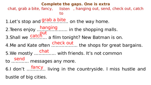 Complete the gaps. One is extra chat, grab a bite, fancy, , hanging out, send, check out, catch Let’s stop and ……………… on the way home. Teens enjoy ………………… in the shopping malls. Shall we ………… a film tonight? New Batman is on. Me and Kate often ……………… the shops for great bargains. We mostly …………… with friends. It’s not common to ………… messages any more. 6.I don’t …………. living in the countryside. I miss hustle and bustle of big cities. listen to grab a bite hanging out catch check out chat send fancy 
