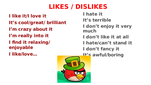 LIKES / DISLIKES I hate it It’s terrible I don’t enjoy it very much I don’t like it at all I hate/can’t stand it I don’t fancy it It’s awful/boring I like it/I love it It’s cool/great/ brilliant I’m crazy about it I’m really into it I find it relaxing/  enjoyable I like/love… 