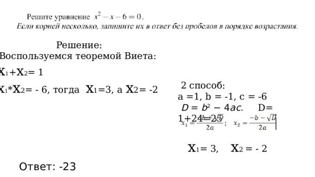  Решение: Воспользуемся теоремой Виета: х 1 + х 2 = 1 х 1 * х 2 = - 6, тогда х 1 =3, а х 2 = -2  2 способ: а =1, b = -1, c = -6   D  =  b 2  − 4 ac . D= 1+24=25  х 1 = 3, х 2 = - 2 Ответ: -23 