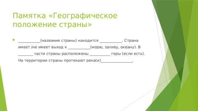 Памятка «Географическое положение страны» ____________(название страны) находится ____________. Страна имеет /не имеет выход к ____________(морю, заливу, океану). В ________ части страны расположены ___________ горы (если есть). На территории страны протекают река(и)_________________. 
