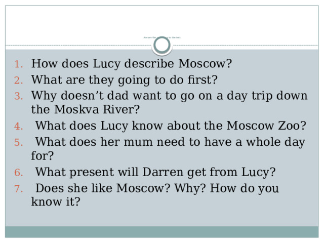          Answer the questions to the text How does Lucy describe Moscow? What are they going to do first? Why doesn’t dad want to go on a day trip down the Moskva River?  What does Lucy know about the Moscow Zoo?  What does her mum need to have a whole day for?  What present will Darren get from Lucy?  Does she like Moscow? Why? How do you know it? 