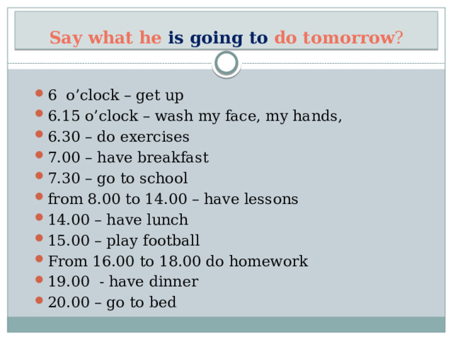 Say what he is going to do tomorrow ? 6 o’clock – get up 6.15 o’clock – wash my face, my hands, 6.30 – do exercises 7.00 – have breakfast 7.30 – go to school from 8.00 to 14.00 – have lessons 14.00 – have lunch 15.00 – play football From 16.00 to 18.00 do homework 19.00 - have dinner 20.00 – go to bed 