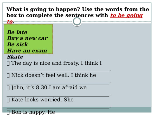 What is going to happen? Use the words from the box to complete the sentences with to be going to .  Be late Buy a new car Be sick Have an exam Skate  The day is nice and frosty. I think I ________________________________________.  Nick doesn’t feel well. I think he ________________________________________.  John, it’s 8.30.I am afraid we ________________________________________.  Kate looks worried. She ________________________________________.  Bob is happy. He _____________________________________________________. 