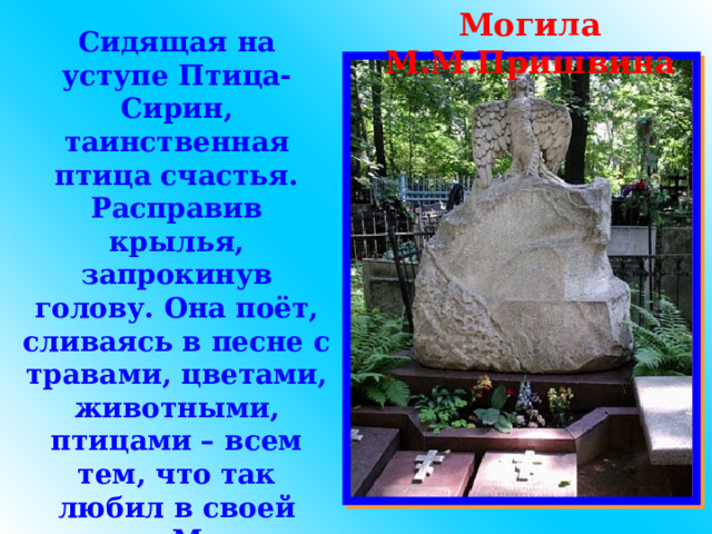 Могила М.М.Пришвина Сидящая на уступе Птица-Сирин, таинственная птица счастья. Расправив крылья, запрокинув голову. Она поёт, сливаясь в песне с травами, цветами, животными, птицами – всем тем, что так любил в своей жизни Михаил Михайлович Пришвин. 