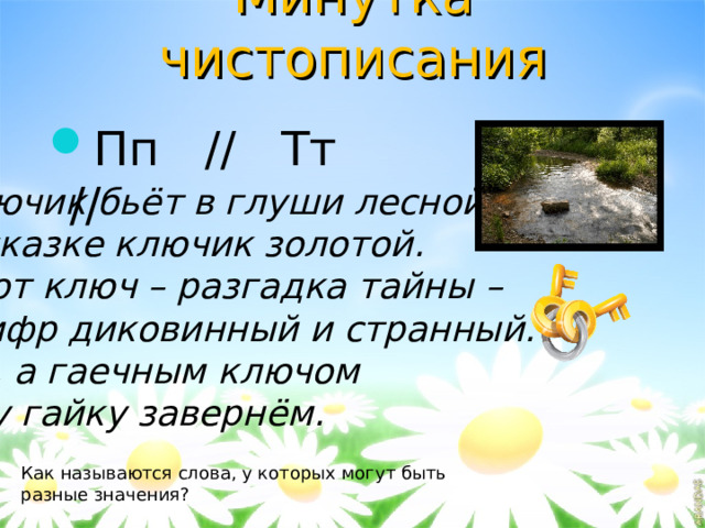 Минутка чистописания Пп // Тт //  Ключик бьёт в глуши лесной, В сказке ключик золотой. Этот ключ – разгадка тайны – Шифр диковинный и странный. Ну, а гаечным ключом Эту гайку завернём. Как называются слова, у которых могут быть разные значения? 