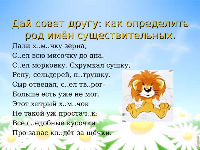 Дай совет другу: как определить род имён существительных. Дали х..м..чку зерна, С..ел всю мисочку до дна. С..ел морковку. Схрумкал сушку, Репу, сельдерей, п..трушку. Сыр отведал, с..ел тв..рог- Больше есть уже не мог. Этот хитрый х..м..чок Не такой уж простач..к: Все с..едобные кусочки Про запас кл..дёт за щёчки. 