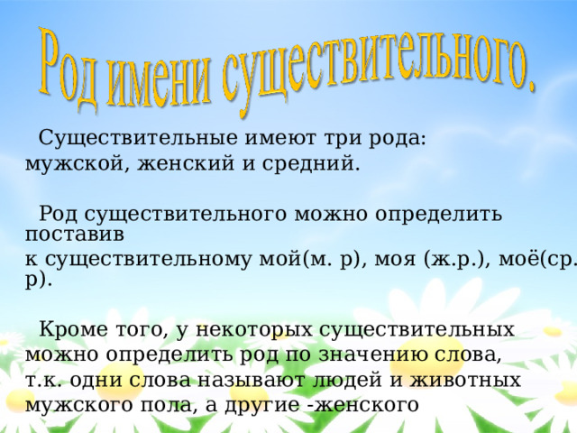  Существительные имеют три рода: мужской, женский и средний.  Род существительного можно определить поставив к существительному мой(м. р), моя (ж.р.), моё(ср. р).  Кроме того, у некоторых существительных можно определить род по значению слова, т.к. одни слова называют людей и животных мужского пола, а другие -женского 