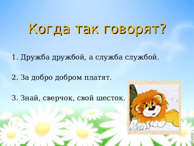 Когда так говорят? 1. Дружба дружбой, а служба службой. 2. За добро добром платят. 3. Знай, сверчок, свой шесток. 