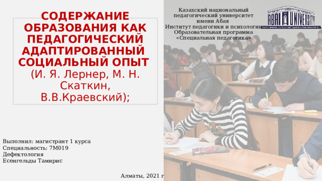 Казахский национальный педагогический университет имени Абая  Институт педагогики и психологии  Образовательная программа «Специальная педагогика» СОДЕРЖАНИЕ ОБРАЗОВАНИЯ КАК ПЕДАГОГИЧЕСКИЙ АДАПТИРОВАННЫЙ СОЦИАЛЬНЫЙ ОПЫТ  (И. Я. Лернер, М. Н. Скаткин, В.В.Краевский); Выполнил: магистрант 1 курса Специальность: 7М019 Дефектология Есенгельды Тамирис Алматы, 2021 г 
