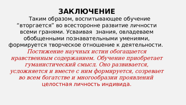 ЗАКЛЮЧЕНИЕ  Таким образом, воспитывающее обучение “вторгается” во всесторонне развитие личности всеми гранями. Усваивая знания, овладеваем обобщенными познавательными умениями, формируется творческое отношение к деятельности. Постижение научных истин обогащается нравственным содержанием. Обучение приобретает гуманистический смысл. Оно развивается, усложняется и вместе с ним формируется, созревает во всем богатстве и многообразии проявлений целостная личность индивида. 