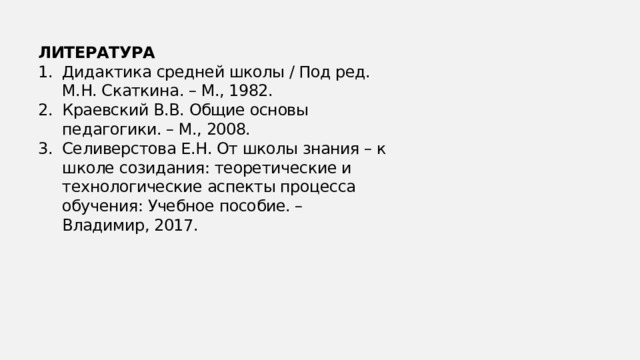 ЛИТЕРАТУРА Дидактика средней школы / Под ред. М.Н. Скаткина. – М., 1982. Краевский В.В. Общие основы педагогики. – М., 2008. Селиверстова Е.Н. От школы знания – к школе созидания: теоретические и технологические аспекты процесса обучения: Учебное пособие. – Владимир, 2017. 