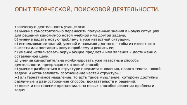 ОПЫТ ТВОРЧЕСКОЙ, ПОИСКОВОЙ ДЕЯТЕЛЬНОСТИ.   творческую деятельность учащегося: а) умение самостоятельно переносить полученные знания в новую ситуацию для решения какой-либо новой учебной или другой задачи; б) умение видеть новую проблему в уже известной ситуации; в) использование знаний, умений и навыков для того, чтобы из известного вывести или поставить новую проблему и решить ее; г) умение использовать окружающие предметы или явления к достижению оставленной цели; д) умение самостоятельно комбинировать уже известные способы деятельности, превращая их в новый способ; е) умение разбираться в структуре предмета и явления, нового текста, новой задачи и устанавливать соотношение частей структуры; ж) альтернативное мышление, то есть такое мышление, которому доступны различные и разносторонние способы доказательств и решений; з) поиск и построение принципиально новых способов решения проблем и задач 
