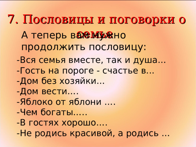  7. Пословицы и поговорки о семье А теперь вам нужно продолжить пословицу: -Вся семья вместе, так и душа… -Гость на пороге - счастье в... -Дом без хозяйки… -Дом вести…. -Яблоко от яблони …. -Чем богаты….. -В гостях хорошо…. -Не родись красивой, а родись … 