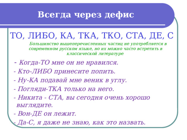 Всегда через дефис ТО, ЛИБО, КА, ТКА, ТКО, СТА, ДЕ, С  Большинство вышеперечисленных частиц не употребляется в современном русском языке, но их можно часто встретить в классической литературе  - Когда-ТО мне он не нравился.  - Кто-ЛИБО принесите попить.  - Ну-КА подавай мне веник в углу.  - Погляди-ТКА только на него.  - Никита - СТА, вы сегодня очень хорошо выглядите.  - Вон-ДЕ он лежит.  - Да-С, я даже не знаю, как это назвать.  