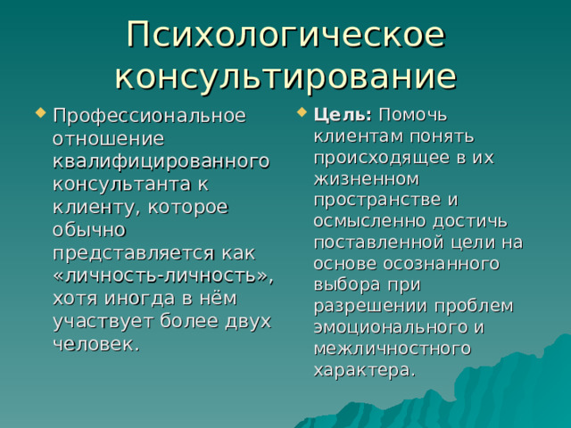 Психологическое консультирование Профессиональное отношение квалифицированного консультанта к клиенту, которое обычно представляется как «личность-личность», хотя иногда в нём участвует более двух человек. Цель: Помочь клиентам понять происходящее в их жизненном пространстве и осмысленно достичь поставленной цели на основе осознанного выбора при разрешении проблем эмоционального и межличностного характера. 