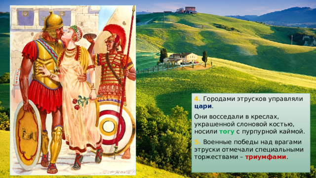 4. Городами этрусков управляли цари . Они восседали в креслах, украшенной слоновой костью, носили тогу с пурпурной каймой. 5. Военные победы над врагами этруски отмечали специальными торжествами – триумфами . 