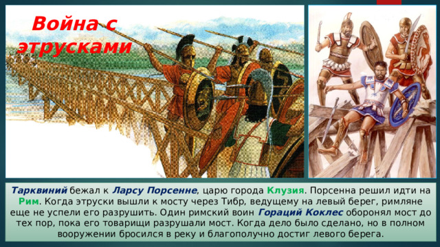 Война с этрусками Тарквиний бежал к Ларсу Порсенне , царю города Клузия . Порсенна решил идти на Рим . Когда этруски вышли к мосту через Тибр, ведущему на левый берег, римляне еще не успели его разрушить. Один римский воин Гораций Коклес оборонял мост до тех пор, пока его товарищи разрушали мост. Когда дело было сделано, но в полном вооружении бросился в реку и благополучно достиг левого берега. 