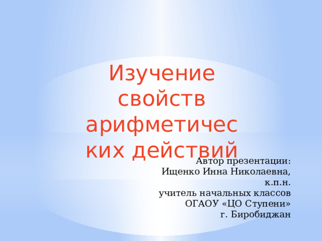 Изучение свойств арифметических действий Автор презентации: Ищенко Инна Николаевна, к.п.н. учитель начальных классов ОГАОУ «ЦО Ступени» г. Биробиджан 
