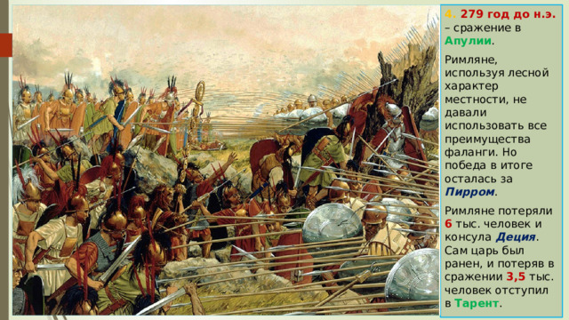 4. 279 год до н.э. – сражение в Апулии . Римляне, используя лесной характер местности, не давали использовать все преимущества фаланги. Но победа в итоге осталась за Пирром . Римляне потеряли 6 тыс. человек и консула Деция . Сам царь был ранен, и потеряв в сражении 3,5 тыс. человек отступил в Тарент . 
