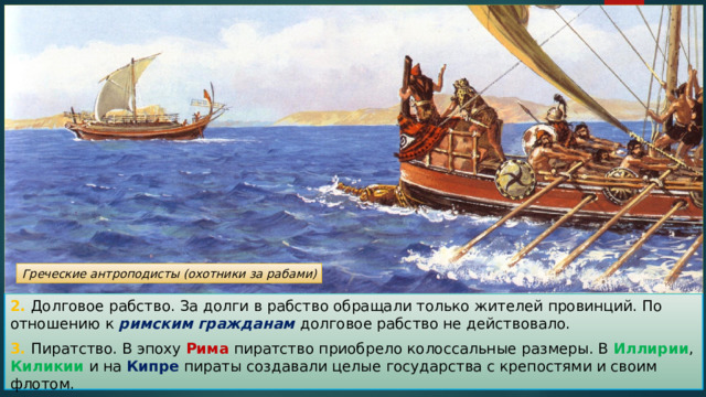 Греческие антроподисты (охотники за рабами) 2. Долговое рабство. За долги в рабство обращали только жителей провинций. По отношению к римским гражданам долговое рабство не действовало. 3. Пиратство. В эпоху Рима пиратство приобрело колоссальные размеры. В Иллирии , Киликии и на Кипре пираты создавали целые государства с крепостями и своим флотом. 