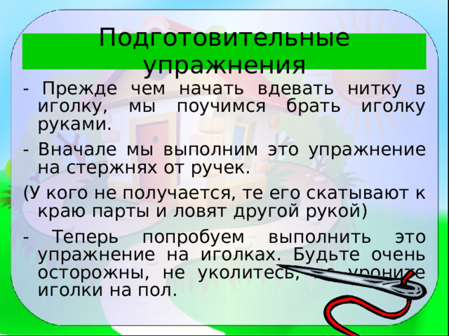 Подготовительные упражнения - Прежде чем начать вдевать нитку в иголку, мы поучимся брать иголку руками. - Вначале мы выполним это упражнение на стержнях от ручек. (У кого не получается, те его скатывают к краю парты и ловят другой рукой) - Теперь попробуем выполнить это упражнение на иголках. Будьте очень осторожны, не уколитесь, не уроните иголки на пол. 