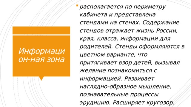 располагается по периметру кабинета и представлена стендами на стенах. Содержание стендов отражает жизнь России, края, класса, информации для родителей. Стенды оформляются в цветном варианте, что притягивает взор детей, вызывая желание познакомиться с информацией. Развивает наглядно-образное мышление, познавательные процессы эрудицию. Расширяет кругозор. Информацион-ная зона 