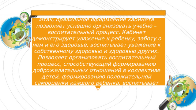 Итак, правильное оформление кабинета позволяет успешно организовать учебно – воспитательный процесс. Кабинет демонстрирует уважение к ребенку, заботу о нем и его здоровье, воспитывает уважение к собственному здоровью и здоровью других. Позволяет организовать воспитательный процесс, способствующий формированию доброжелательных отношений в коллективе детей, формированию положительной самооценки каждого ребенка, воспитывает патриотизм учащихся, культуру и чувство прекрасного . 