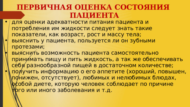 ПЕРВИЧНАЯ ОЦЕНКА СОСТОЯНИЯ ПАЦИЕНТА  для оценки адекватности питания пациента и потребления им жидкости следует знать такие показатели, как возраст, рост и массу тела; выяснить у пациента, пользуется ли он зубными протезами; выяснить возможность пациента самостоятельно принимать пищу и пить жидкость, а так же обеспечивать себя разнообразной пищей в достаточном количестве; получить информацию о его аппетите (хороший, повышен, понижен, отсутствует), любимых и нелюбимых блюдах, особой диете, которую человек соблюдает по причине того или иного заболевания и т.д.  