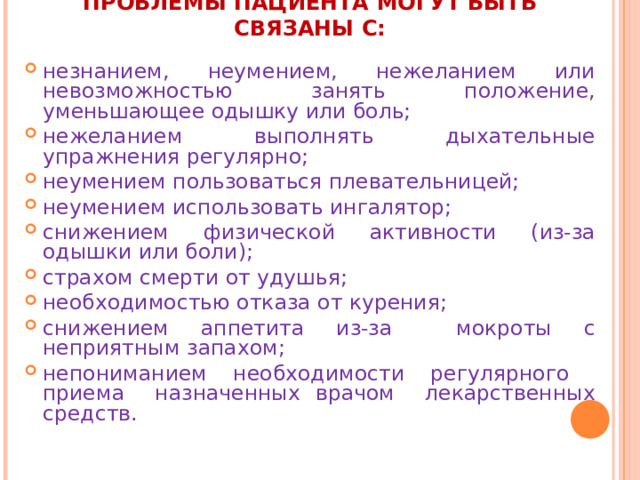 ПРОБЛЕМЫ ПАЦИЕНТА МОГУТ БЫТЬ СВЯЗАНЫ С:   незнанием, неумением, нежеланием или невозможностью занять положение, уменьшающее одышку или боль; нежеланием выполнять дыхательные упражнения регулярно; неумением пользоваться плевательницей; неумением использовать ингалятор; снижением физической активности (из-за одышки или боли); страхом смерти от удушья; необходимостью отказа от курения; снижением аппетита из-за мокроты с неприятным запахом; непониманием необходимости регулярного приема назначенных врачом лекарственных средств.   