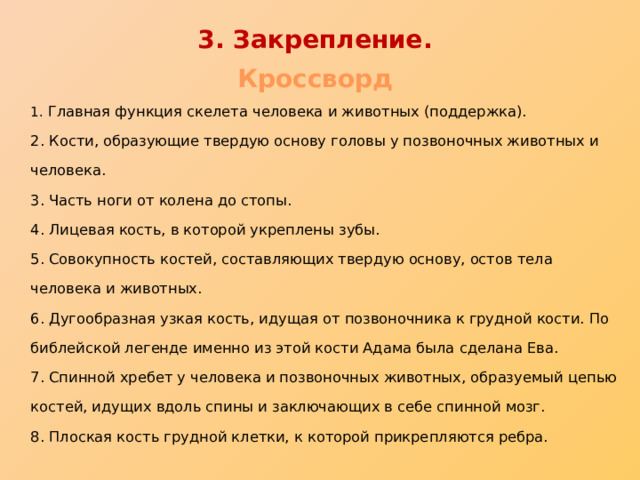 3. Закрепление . Кроссворд  1. Главная функция скелета человека и животных (поддержка).  2. Кости, образующие твердую основу головы у позвоночных животных и человека.  3. Часть ноги от колена до стопы.  4. Лицевая кость, в которой укреплены зубы.  5. Совокупность костей, составляющих твердую основу, остов тела человека и животных.  6. Дугообразная узкая кость, идущая от позвоночника к грудной кости. По библейской легенде именно из этой кости Адама была сделана Ева.  7. Спинной хребет у человека и позвоночных животных, образуемый цепью костей, идущих вдоль спины и заключающих в себе спинной мозг.  8. Плоская кость грудной клетки, к которой прикрепляются ребра. 