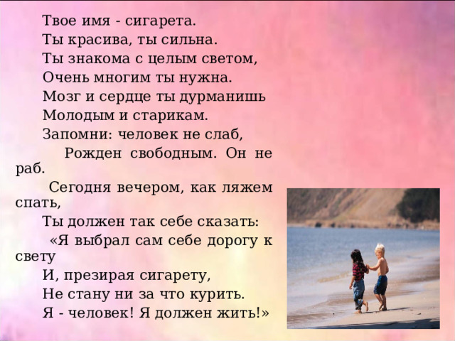  Твое имя - сигарета.  Ты красива, ты сильна.  Ты знакома с целым светом,  Очень многим ты нужна.  Мозг и сердце ты дурманишь  Молодым и старикам.  Запомни: человек не слаб,  Рожден свободным. Он не раб.  Сегодня вечером, как ляжем спать,  Ты должен так себе сказать:  «Я выбрал сам себе дорогу к свету  И, презирая сигарету,  Не стану ни за что курить.  Я - человек! Я должен жить!» 
