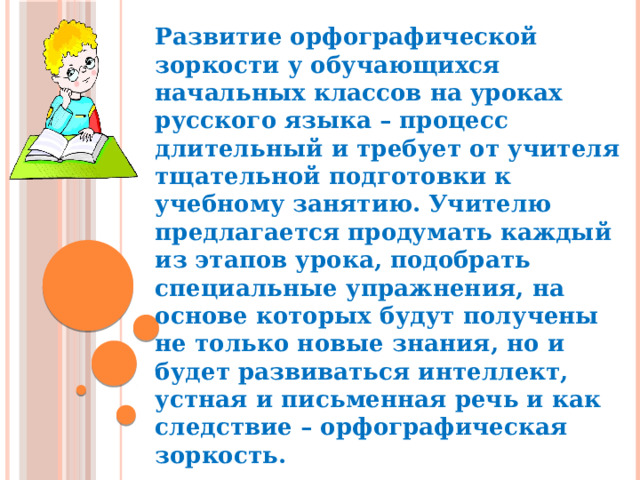 Развитие орфографической зоркости у обучающихся начальных классов на уроках русского языка – процесс длительный и требует от учителя тщательной подготовки к учебному занятию. Учителю предлагается продумать каждый из этапов урока, подобрать специальные упражнения, на основе которых будут получены не только новые знания, но и будет развиваться интеллект, устная и письменная речь и как следствие – орфографическая зоркость. 