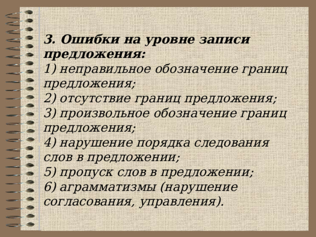  3. Ошибки на уровне записи предложения: 1) неправильное обозначение границ предложения; 2) отсутствие границ предложения; 3) произвольное обозначение границ предложения; 4) нарушение порядка следования слов в предложении; 5) пропуск слов в предложении; 6) аграмматизмы (нарушение согласования, управления). 