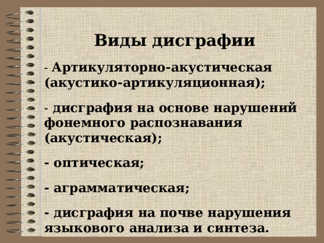 Виды дисграфии - Артикуляторно-акустическая (акустико-артикуляционная);  - дисграфия на основе нарушений фонемного распознавания (акустическая); - оптическая; - аграмматическая; - дисграфия на почве нарушения языкового анализа и синтеза.  