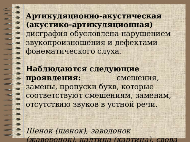 Артикуляционно-акустическая (акустик о-артикуляционная) дисграфия обусловлена нарушением звукопроизношения и дефектами фонематического слуха. Наблюдаются следующие проявления: смешения, замены, пропуски букв, которые соответствуют смешениям, заменам, отсутствию звуков в устной речи.  Шенок (щенок), заволонок (жаворонок), калтина (картина), свова (слова). 