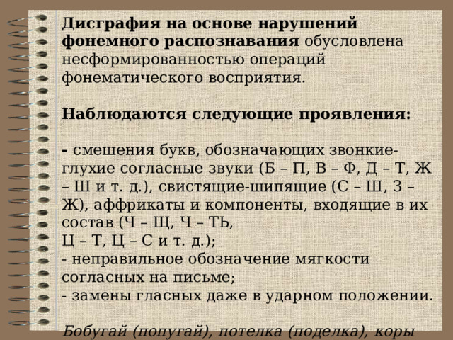 Дисграфия на основе нарушений фонемного распознавания обусловлена несформированностью операций фонематического восприятия.   Наблюдаются следующие проявления: - смешения букв, обозначающих звонкие-глухие согласные звуки (Б – П, В – Ф, Д – Т, Ж – Ш и т. д.), свистящие-шипящие (С – Ш, З – Ж), аффрикаты и компоненты, входящие в их состав (Ч – Щ, Ч – ТЬ, Ц – Т, Ц – С и т. д.); - неправильное обозначение мягкости согласных на письме; - замены гласных даже в ударном положении.  Бобугай (попугай), потелка (поделка), коры (горы), вары (фары), лисдобат (листопад), писмо (письмо),  лубит (любит), больит (болит), точа (туча).   